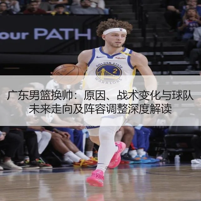 广东男篮换帅:原因、战术变化与球队未来走向及阵容调整深度解读